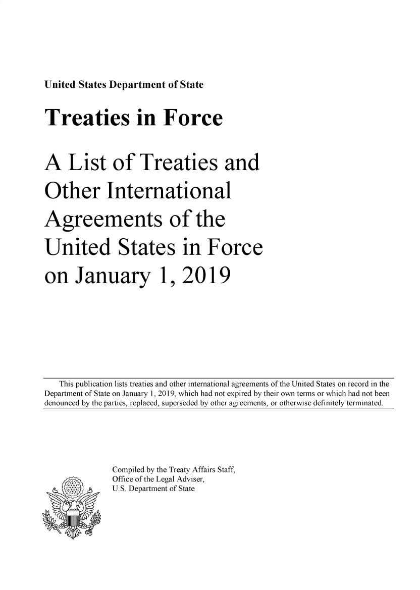 handle is hein.ustreaties/tif2019 and id is 1 raw text is: 





United States Department of State


Treaties in Force



A List of Treaties and

Other International

Agreements of the

United States in Force

on January 1, 2019


   This publication lists treaties and other international agreements of the United States on record in the
Department of State on January 1, 2019, which had not expired by their own terms or which had not been
denounced by the parties, replaced, superseded by other agreements, or otherwise definitely terminated.


Compiled by the Treaty Affairs Staff,
Office of the Legal Adviser,
U.S. Department of State


