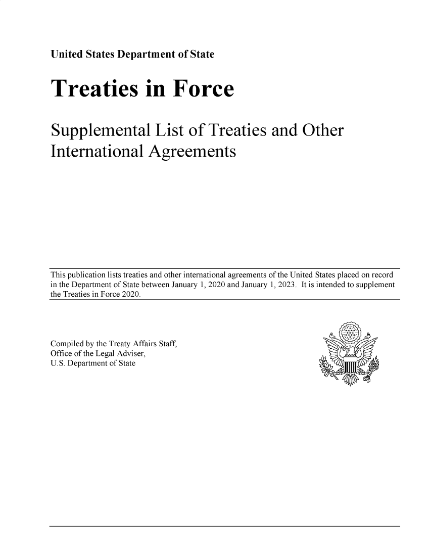 handle is hein.ustreaties/tif2023 and id is 1 raw text is: 




United States Department  of State


Treaties in Force



Supplemental List of Treaties and Other

International Agreements


This publication lists treaties and other international agreements of the United States placed on record
in the Department of State between January 1, 2020 and January 1, 2023. It is intended to supplement
the Treaties in Force 2020.


Compiled by the Treaty Affairs Staff,
Office of the Legal Adviser,
U.S. Department of State


A


