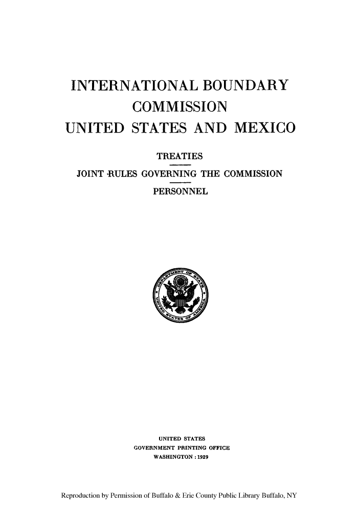handle is hein.ustreaties/tjoiresgc0001 and id is 1 raw text is: ï»¿INTERNATIONAL BOUNDARY
COMMISSION
UNITED STATES AND MEXICO
TREATIES
JOINT -RULES GOVERNING THE COMMISSION
PERSONNEL

UNITED STATES
GOVERNMENT PRINTING OFFICE
WASHINGTON :1929

Reproduction by Permission of Buffalo & Erie County Public Library Buffalo, NY


