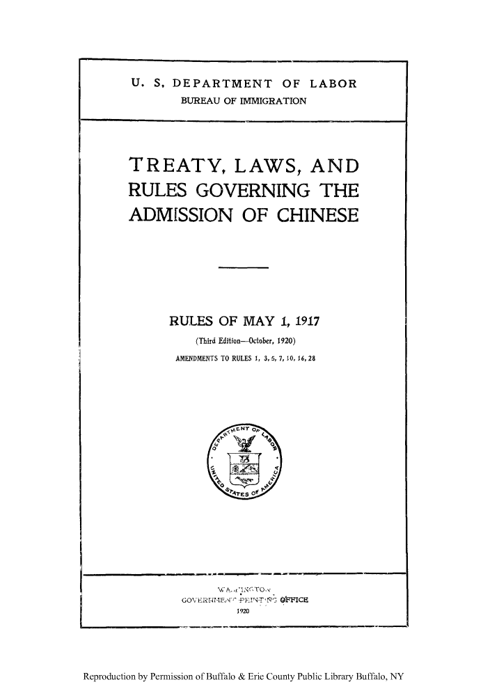 handle is hein.ustreaties/tlagoach0001 and id is 1 raw text is: U. S. DEPARTMENT OF LABOR
BUREAU OF IMMIGRATION

TREATY, LAWS, AND
RULES GOVERNING THE
ADMISSION OF CHINESE
RULES OF MAY 1, 1917
(Third Edition-October, 1920)
AMENDMENTS TO RULES 1, 3, 5, 7, 10, 16, 28

GO\ Li;r rIE-   F.,    tN-Thr   ~0'FICE
1920

Reproduction by Permission of Buffalo & Erie County Public Library Buffalo, NY


