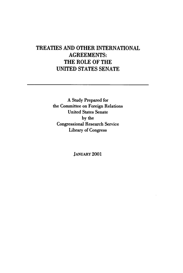 handle is hein.ustreaties/toia0001 and id is 1 raw text is: TREATIES AND OTHER INTERNATIONAL
AGREEMENTS:
THE ROLE OF THE
UNITED STATES SENATE
A Study Prepared for
the Committee on Foreign Relations
United States Senate
by the
Congressional Research Service
Library of Congress

JANUARY 2001


