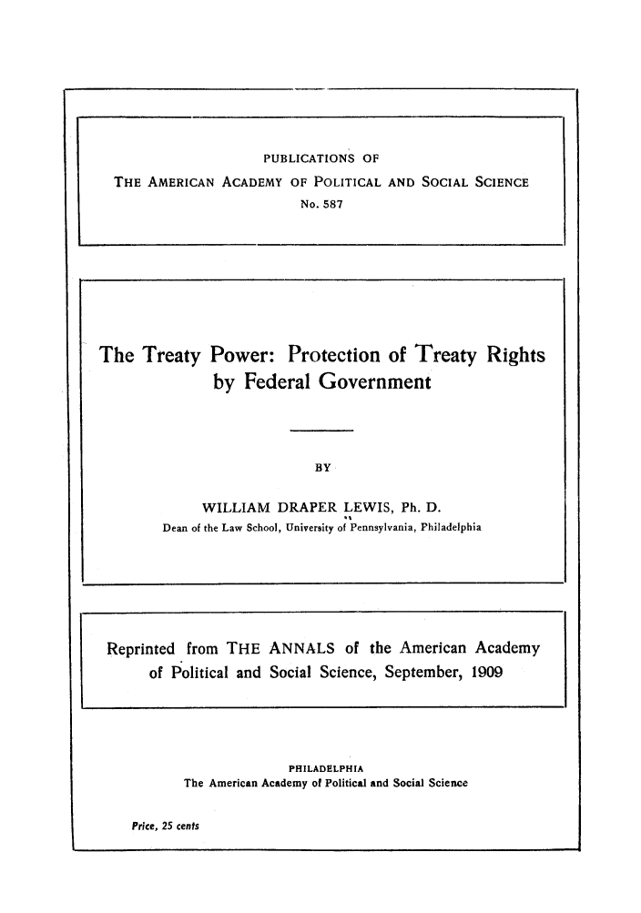 handle is hein.ustreaties/tptrfeg0001 and id is 1 raw text is: PHILADELPHIA
The American Academy of Political and Social Science

Price, 25 cents

PUBLICATIONS OF
THE AMERICAN ACADEMY OF POLITICAL AND SOCIAL SCIENCE
No. 587

The Treaty Power: Protection of Treaty Rights
by Federal Government
BY
WILLIAM DRAPER LEWIS, Ph. D.
Dean of the Law School, University of Pennsylvania, Philadelphia

Reprinted from THE ANNALS of the American Academy
of Political and Social Science, September, 1909


