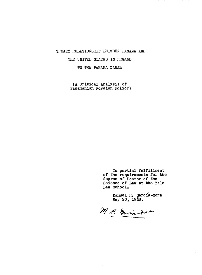 handle is hein.ustreaties/trealtpcan0001 and id is 1 raw text is: TREATY RELATIONSHIP BETWEEN PANAMA AND
THE UNITED STATES IN REGARD
TO THE PANAMA CANAL
(A Critical Analysis of
Panamanian Foreign Policy)
In partial fulfillment
of the requirements for the
degree of Doctor of the
Science of Law at the Yale
Law School*
Manuel R. Garc~a-Mora
May 20, 1948.


