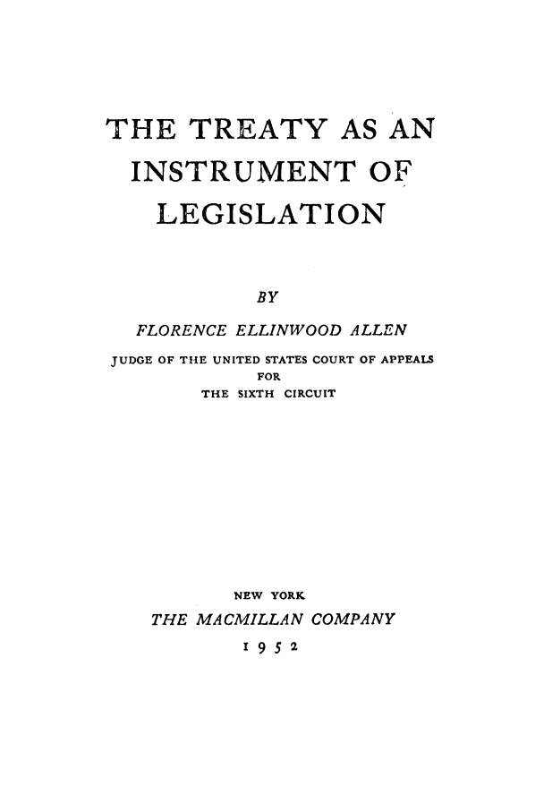 handle is hein.ustreaties/trinstru0001 and id is 1 raw text is: THE TREATY AS AN
INSTRUMENT OF
LEGISLATION
BY
FLORENCE ELLINWOOD ALLEN
JUDGE OF THE UNITED STATES COURT OF APPEALS
FOR
THE SIXTH CIRCUIT

NEW YORK
THE MACMILLAN COMPANY
1952


