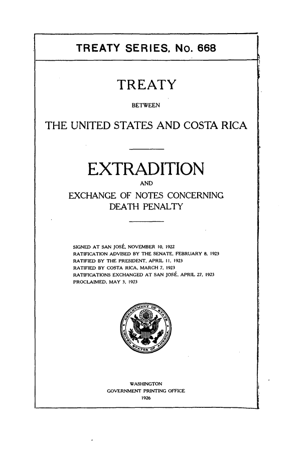 handle is hein.ustreaties/ts00668 and id is 1 raw text is: TREATY SERIES. No. 668
TREATY
BETWEEN
THE UNITED STATES AND COSTA RICA

EXTRADITION
AND
EXCHANGE OF NOTES CONCERNING
DEATH PENALTY
SIGNED AT SAN JOSi., NOVEMBER 10, 1922
RATIFICATION ADVISED BY THE SENATE, FEBRUARY 8. 1923
RATIFIED BY THE PRESIDENT, APRIL II, 1923
RATIFIED BY COSTA RICA, MARCH 7. 1923
RATIFICATIONS EXCHANGED AT SAN JOSE, APRIL 27, 1923
PROCLAIMED. MAY 3, 1923

WASHINGTON
GOVERNMENT PRINTING OFFICE
1926


