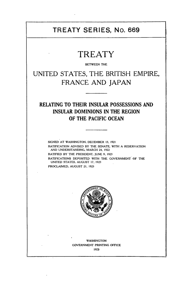 handle is hein.ustreaties/ts00669 and id is 1 raw text is: TREATY SERIES, No. 669
TREATY
BETWEEN THE
UNITED STATES, THE BRITISH EMPIRE,
FRANCE AND JAPAN
RELATING TO THEIR INSULAR POSSESSIONS AND
INSULAR DOMINIONS IN THE REGION
OF THE PACIFIC OCEAN

SIGNED AT WASHINGTON. DECEMBER 13, 1921
RATIFICATION ADVISED BY THE SENATE, WITH A RESERVATION
AND UNDERSTANDING. MARCH 24. 1922
RATIFIED BY THE PRESIDENT. JUNE 9, 1923
RATIFICATIONS DEPOSITED WITH THE GOVERNMENT OF THE
UNITED STATES. AUGUST 17. 1923
PROCLAIMED. AUGUST 21. 1923

WASHINGTON
GOVERNMENT PRINTING OFFICE
1923


