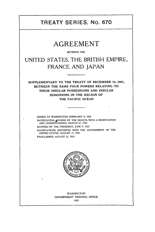 handle is hein.ustreaties/ts00670 and id is 1 raw text is: TREATY SERIES, No. 670

AGREEMENT
BETWEEN THE
UNITED STATES, THE BRITISH EMPIRE,
FRANCE AND JAPAN
SUPPLEMENTARY TO THE TREATY OF DECEMBER 13, 1921,
BETWEEN THE SAME FOUR POWERS RELATING TO
THEIR INSULAR POSSESSIONS AND INSULAR
DOMINIONS IN THE REGION OF
THE PACIFIC OCEAN
SIGNED AT WASHINGTON. FEBRUARY 6. 1922
RATIFICATION #DVISED BY THE SENATE, WITH A RESERVATION
AND UNDERSTANDING. MARCH 27. 1922
RATIFIED BY THE PRESIDENT. JUNE 9. 1923
RATIFICATIONS DEPOSITED WITH THE GOVERNMENT OF THE
UNITED STATES. AUGUST 17. 1923
PROCLAIMED. AUGUST 21. 1923

WASHINGTON
GOVERNMENT PRINTING OFFICE
1923


