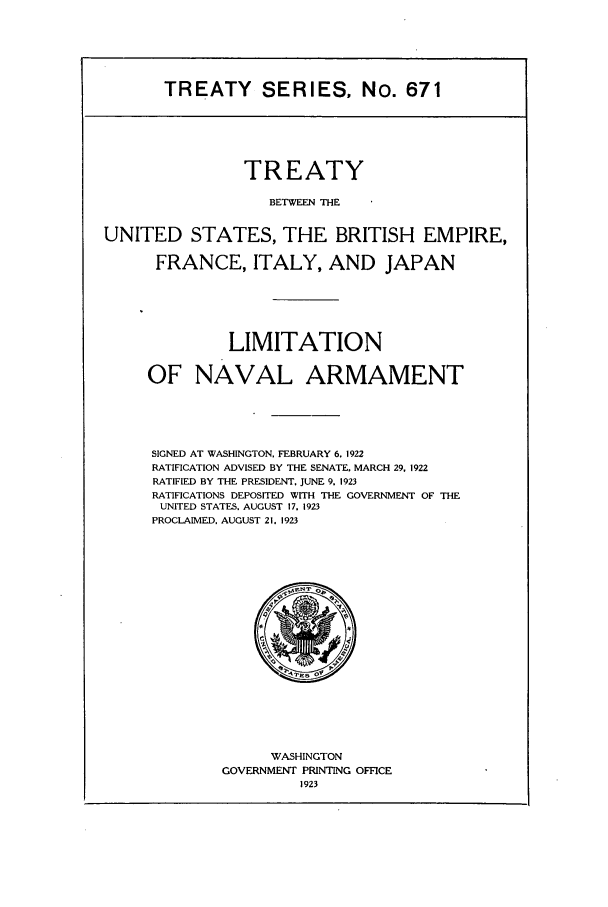 handle is hein.ustreaties/ts00671 and id is 1 raw text is: TREATY SERIES, No. 671

TREATY
BETWEEN THE
UNITED STATES, THE BRITISH EMPIRE,
FRANCE, ITALY, AND JAPAN
LIMITATION
OF NAVAL ARMAMENT
SIGNED AT WASHINGTON. FEBRUARY 6. 1922
RATIFICATION ADVISED BY THE SENATE, MARCH 29. 1922
RATIFIED BY THE PRESIDENT, JUNE 9. 1923
RATIFICATIONS DEPOSITED WITH THE GOVERNMENT OF THE
UNITED STATES, AUGUST 17. 1923
PROCLAIMED. AUGUST 21. 1923

WASHINGTON
GOVERNMENT PRINTING OFFICE
1923


