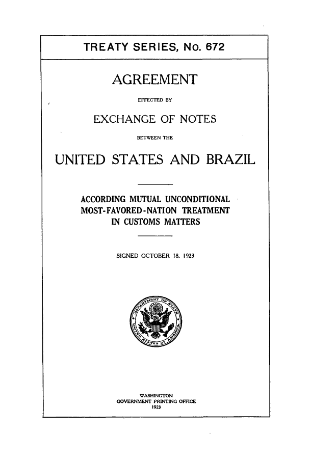 handle is hein.ustreaties/ts00672 and id is 1 raw text is: TREATY SERIES, No. 672
AGREEMENT
EFFECTED BY
EXCHANGE OF NOTES

BETWEEN THE

UNITED STATES

AND BRAZIL

ACCORDING MUTUAL UNCONDITIONAL
MOST- FAVORED- NATI ON TREATMENT
IN CUSTOMS MATTERS
SIGNED OCTOBER 18. 1923

WASHINGTON
GOVERNMENT PRINTING OFFICE
1923


