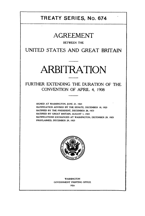 handle is hein.ustreaties/ts00674 and id is 1 raw text is: TREATY SERIES, No. 674
AGREEMENT
BETWEEN THE
UNITED STATES AND GREAT BRITAIN
ARBITRATION
FURTHER EXTENDING THE DURATION OF THE
CONVENTION OF APRIL 4, 1908
SIGNED AT WASHINGTON, JUNE 23. 1923
RATIFICATION ADVISED BY THE SENATE. DECEMBER 18. 1923
RATIFIED BY THE PRESIDENT, DECEMBER 28, 1923
RATIFIED BY GREAT BRITAIN. AUGUST I. 1923
RATIFICATIONS EXCHANGED AT WASHINGTON. DECEMBER 29. 1923
PROCLAIMED. DECEMBER 29. 1923

WASHINGTON
GOVERNMENT PRINTING OFFICE
1924


