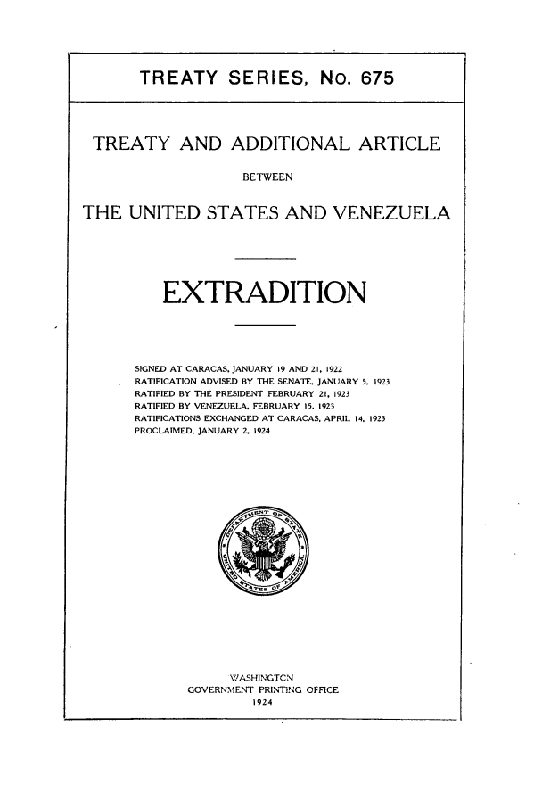 handle is hein.ustreaties/ts00675 and id is 1 raw text is: TREATY SERIES, No. 675

TREATY AND ADDITIONAL ARTICLE
BETWEEN
THE UNITED STATES AND VENEZUELA

EXTRADITION
SIGNED AT CARACAS. JANUARY 19 AND 21. 1922
RATIFICATION ADVISED BY THE SENATE. JANUARY 5. 1923
RATIFIED BY THE PRESIDENT FEBRUARY 21. 1923
RATIFIED BY VENEZUELA. FEBRUARY 15. 1923
RATIFICATIONS EXCHANGED AT CARACAS. APRIL 14, 1923
PROCLAIMED. JANUARY 2. 1924

WASHINGTCN
GOVERNMENT PRINT1NG OFFCE
1924


