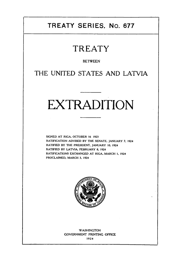 handle is hein.ustreaties/ts00677 and id is 1 raw text is: TREATY SERIES, No. 677

TREATY
BETWEEN
THE UNITED STATES AND LATVIA

EXTRADITION
SIGNED AT RICA, OCTOBER 16 1923
RATIFICATION ADVISED BY THE SENATE. JANUARY 7. 1924
RATIFIED BY THE PRESIDENT. JANUARY 10. 1924
RATIFIED BY LATVIA. FEBRUARY 8, 1924
RATIFICATIONS EXCHANGED AT RIGA, MARCH I. 1924
PROCLAIMED. MARCH 3. 1924

WASHINGTON
GOVERNMENT PRINTING OFFICE



