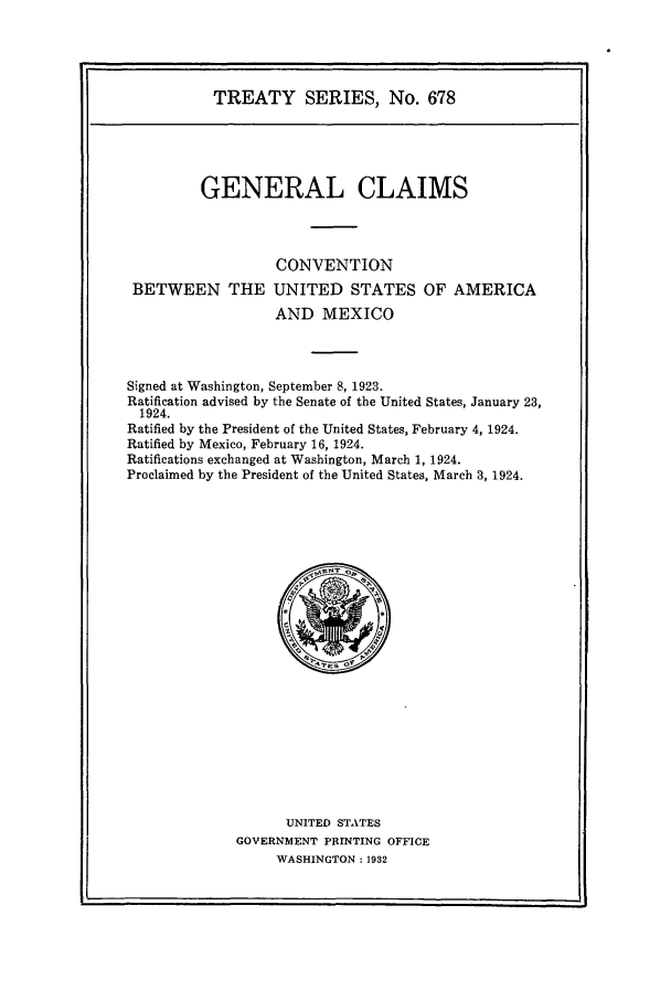 handle is hein.ustreaties/ts00678 and id is 1 raw text is: TREATY SERIES, No. 678

GENERAL CLAIMS
CONVENTION
BETWEEN THE UNITED STATES OF AMERICA
AND MEXICO
Signed at Washington, September 8, 1923.
Ratification advised by the Senate of the United States, January 23,
1924.
Ratified by the President of the United States, February 4, 1924.
Ratified by Mexico, February 16, 1924.
Ratifications exchanged at Washington, March 1, 1924.
Proclaimed by the President of the United States, March 3, 1924.

UNITED STATES
GOVERNMENT PRINTING OFFICE
WASHINGTON : 1932


