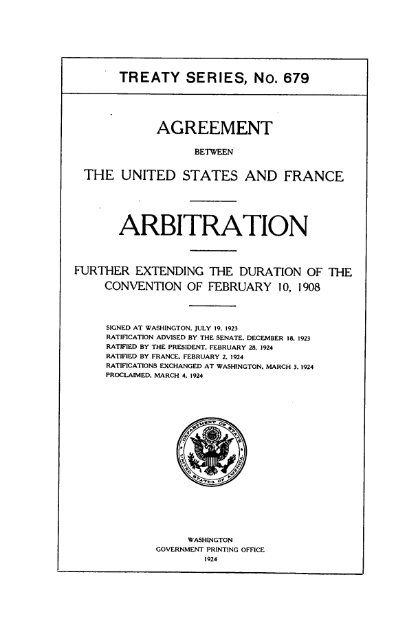 handle is hein.ustreaties/ts00679 and id is 1 raw text is: TREATY SERIES, No. 679
AGREEMENT
BETWEEN
THE UNITED STATES AND FRANCE
ARBITRATION
FURTHER EXTENDING THE DURATION OF THE
CONVENTION OF FEBRUARY 10, 1908
SIGNED AT WASHINGTON. JULY 19. 1923
RATIFICATION ADVISED BY THE SENATE. DECEMBER 18. 1923
RATIFIED BY THE PRESIDENT. FEBRUARY 28, 1924
RATIFIED BY FRANCE. FEBRUARY 2. 1924
RATIFICATIONS EXCHANGED AT WASHINGTON. MARCH 3. 1924
PROCLAIMED. MARCH 4. 1924

WASHINGTON
GOVERNMENT PRINTING OFFICE
1924


