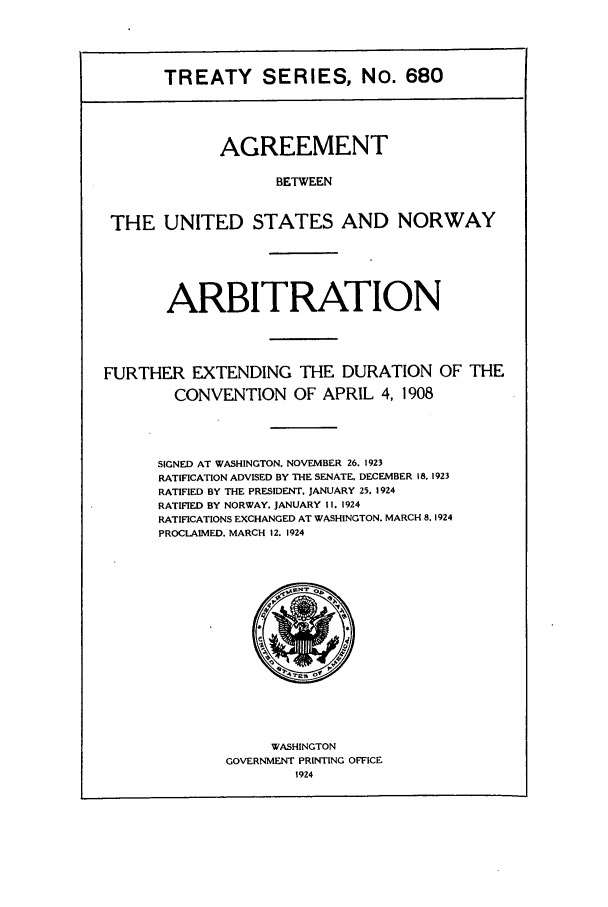 handle is hein.ustreaties/ts00680 and id is 1 raw text is: TREATY SERIES, No. 680
AGREEMENT
BETWEEN
THE UNITED STATES AND NORWAY
ARBITRATION
FURTHER EXTENDING THE DURATION OF THE
CONVENTION OF APRIL 4, 1908
SIGNED AT WASHINGTON. NOVEMBER 26. 1923
RATIFICATION ADVISED BY THE SENATE. DECEMBER 18. 1923
RATIFIED BY THE PRESIDENT. JANUARY 25. 1924
RATIFIED BY NORWAY. JANUARY II. 1924
RATIFICATIONS EXCHANGED AT WASHINGTON. MARCH 8.1924
PROCLAIMED, MARCH 12. 1924

WASHINGTON
GOVERNMENT PRINTING OFFICE
1924


