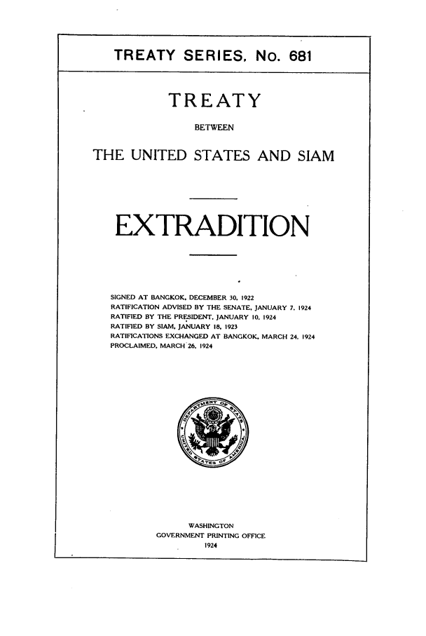 handle is hein.ustreaties/ts00681 and id is 1 raw text is: TREATY SERIES. No. 681
TREATY
BETWEEN
THE UNITED STATES AND SIAM

EXTRADITION
SIGNED AT BANGKOK. DECEMBER 30. 1922
RATIFICATION ADVISED BY THE SENATE. JANUARY 7. 1924
RATIFIED BY THE PRESIDENT. JANUARY 10. 1924
RATIFIED BY SIAM. JANUARY 18. 1923
RATIFICATIONS EXCHANGED AT BANGKOK. MARCH 24. 1924
PROCLAIMED. MARCH 26. 1924

WASHINGTON
GOVERNMENT PRINTING OFFICE
1924


