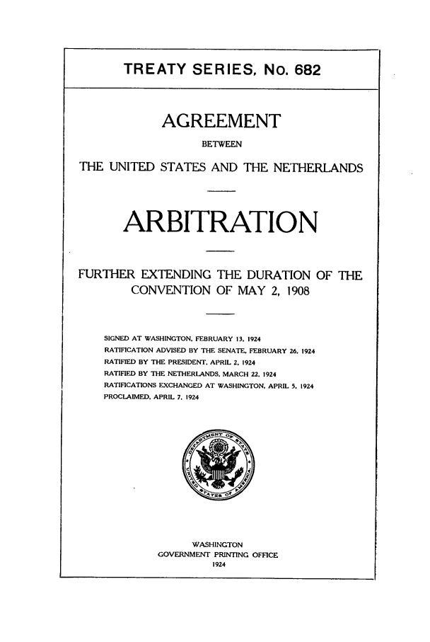 handle is hein.ustreaties/ts00682 and id is 1 raw text is: TREATY SERIES, No. 682

AGREEMENT
BETWEEN
THE UNITED STATES AND THE NETHERLANDS
ARBITRATION
FURTHER EXTENDING THE DURATION OF THE
CONVENTION OF MAY 2, 1908
SIGNED AT WASHINGTON. FEBRUARY 13. 1924
RATIFICATION ADVISED BY THE SENATE. FEBRUARY 26. 1924
RATIFIED BY THE PRESIDENT. APRIL 2, 1924
RATIFIED BY THE NETHERLANDS. MARCH 22. 1924
RATIFICATIONS EXCHANGED AT WASHINGTON, APRIL 5. 1924
PROCLAIMED. APRIL 7. 1924

WASHINGTON
GOVERNMENT PRINTING OFFICE
1924


