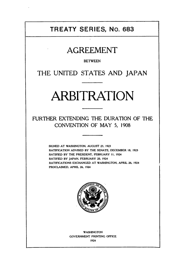 handle is hein.ustreaties/ts00683 and id is 1 raw text is: TREATY SERIES, No. 683
AGREEMENT
BETWEEN
THE UNITED STATES AND JAPAN
ARBITRATION
FURTHER EXTENDING THE DURATION OF THE
CONVENTION OF MAY 5, 1908
SIGNED AT WASHINGTON. AUGUST 23. 1923
RATIFICATION ADVISED BY THE SENATE. DECEMBER 18. 1923
RATIFIED BY THE PRESIDENT. FEBRUARY I. 1924
RATIFIED BY JAPAN. FEBRUARY 20. 1924
RATIFICATIONS EXCHANGED AT WASHINGTON. APRIL 26. 1924
PROCLAIMED. APRIL 26. 1924

WASHINGTON
GOVERNMENT PRINTING OFFICE
1924


