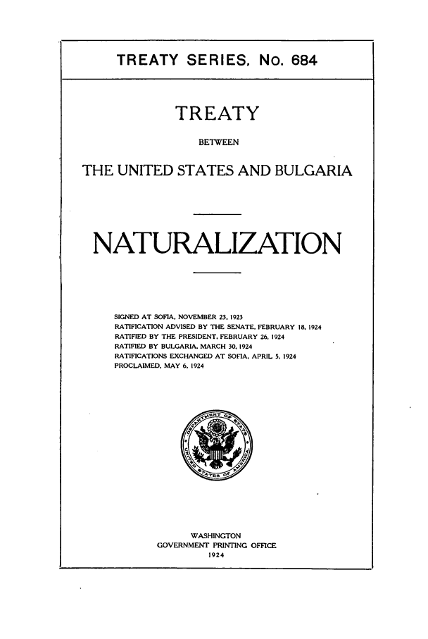 handle is hein.ustreaties/ts00684 and id is 1 raw text is: TREATY SERIES, No. 684

TREATY
BETWEEN
THE UNITED STATES AND BULGARIA

NATURALIZATION
SIGNED AT SOFIA, NOVEMBER 23. 1923
RATIFICATION ADVISED BY THE SENATE. FEBRUARY 18. 1924
RATIFIED BY THE PRESIDENT. FEBRUARY 26. 1924
RATIFIED BY BULGARIA. MARCH 30. 1924
RATIFICATIONS EXCHANGED AT SOFIA. APRIL 5, 1924
PROCLAIMED, MAY 6. 1924

WASHINGTON
GOVERNMENT PRINTING OFFICE
1924


