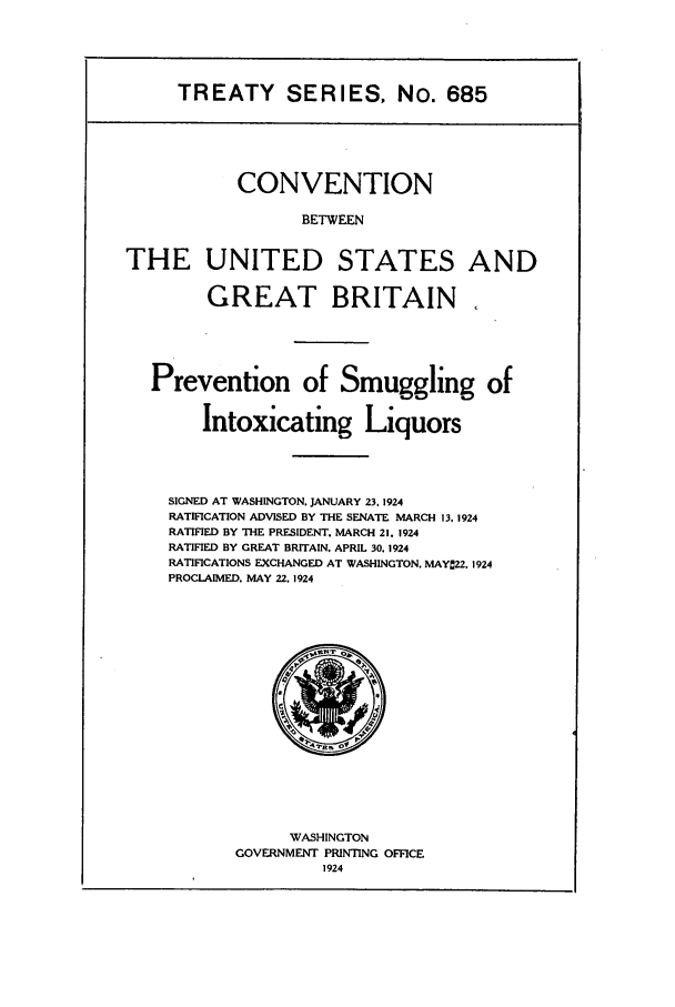 handle is hein.ustreaties/ts00685 and id is 1 raw text is: TREATY SERIES, No. 685

CONVENTION
BETWEEN
THE UNITED STATES AND
GREAT BRITAIN.
Prevention of Smuggling of
Intoxicating Liquors
SIGNED AT WASHINGTON. JANUARY 23, 1924
RATIFICATION ADVISED BY THE SENATE MARCH 13. 1924
RATIFIED BY THE PRESIDENT. MARCH 21. 1924
RATIFIED BY GREAT BRITAIN. APRIL 30. 1924
RATIFICATIONS EXCHANGED AT WASHINGTON. MAYC22. 1924
PROCLAIMED. MAY 22, 1924

WASHINGTON
GOVERNMENT PRINTING OFFICE
1924


