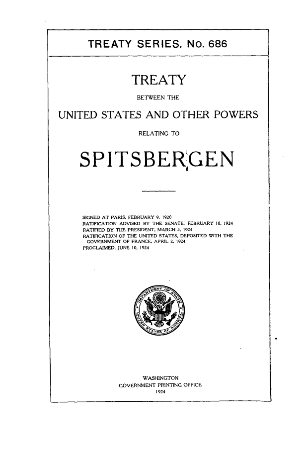 handle is hein.ustreaties/ts00686 and id is 1 raw text is: TREATY SERIES, NO. 686
TREATY
BETWEEN THE
UNITED STATES AND OTHER POWERS
RELATING TO
SPITSBERGEN
SIGNED AT PARIS, FEBRUARY 9, 1920
RATIFICATION ADVISED BY THE SENATE. FEBRUARY 18. 1924
RATIFIED BY THE PRESIDENT, MARCH 4. 1924
RATIFICATION OF THE UNITED STATES. DEPOSITED WITH THE
GOVERNMENT OF FRANCE, APRIL 2, 1924
PROCLAIMED, JUNE 10. 1924

WASHINGTON
GOVERNMENT PRINTING OFFICE
1924


