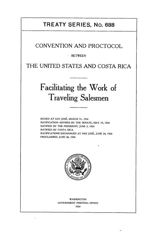 handle is hein.ustreaties/ts00688 and id is 1 raw text is: TREATY SERIES, No. 688
CONVENTION AND PROCTOCOL
BETWEEN
THE UNITED STATES AND COSTA RICA
Facilitating the Work of
Traveling Salesmen
SIGNED AT SAN JOSE, MARCH 31, 1924
RATIFICATION ADVISED BY THE SENATE, MAY 19, 1924
RATIFIED BY THE PRESIDENT, JUNE 3, 1924
RATIFIED BY COSTA RICA
RATIFICATIONS EXCHANGED AT SAN JOSE, JUNE 24, 1924
PROCLAIMED, JUNE 26, 1924

WASHINGTON
GOVERNMENT PRINTING OFFICE
1924



