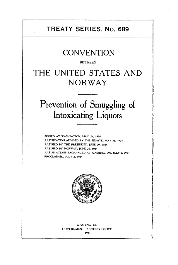 handle is hein.ustreaties/ts00689 and id is 1 raw text is: TREATY SERIES, No. 689

CONVENTION
BETWEEN
THE UNITED STATES AND
NORWAY
Prevention of Smuggling of
Intoxicating Liquors
SIGNED AT WASHINGTON, MAY 24. 1924
RATIFICATION ADVISED BY THE SENATE. MAY 31, 1924
RATIFIED BY THE PRESIDENT, JUNE 20. 1924
RATIFIED BY NOR-WAY, JUNE 20, 1924
RATIFICATIONS EXCHANGED AT WASHINGTON. JULY 2. i924
PROCLAIMED, JULY 2. 1924

WASHINGTON
GOVERNMENT PRINTING OFFICE


