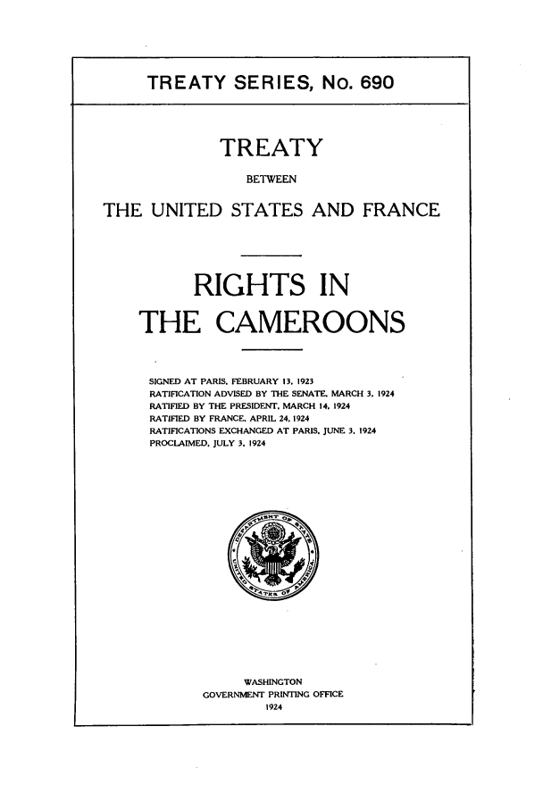 handle is hein.ustreaties/ts00690 and id is 1 raw text is: TREATY SERIES, No. 690
TREATY
BETWEEN
THE UNITED STATES AND FRANCE

RIGHTS IN
THE CAMEROONS
SIGNED AT PARIS. FEBRUARY 13. 1923
RATIFICATION ADVISED BY THE SENATE. MARCH 3. 1924
RATIFIED BY THE PRESIDENT. MARCH 14. 1924
RATIFIED BY FRANCE. APRIL 24. 1924
RATIFICATIONS EXCHANGED AT PARIS. JUNE 3. 1924
PROCLAIMED. JULY 3. 1924

WASHINGTON
GOVERNMENT PRINTING OFFICE
1924


