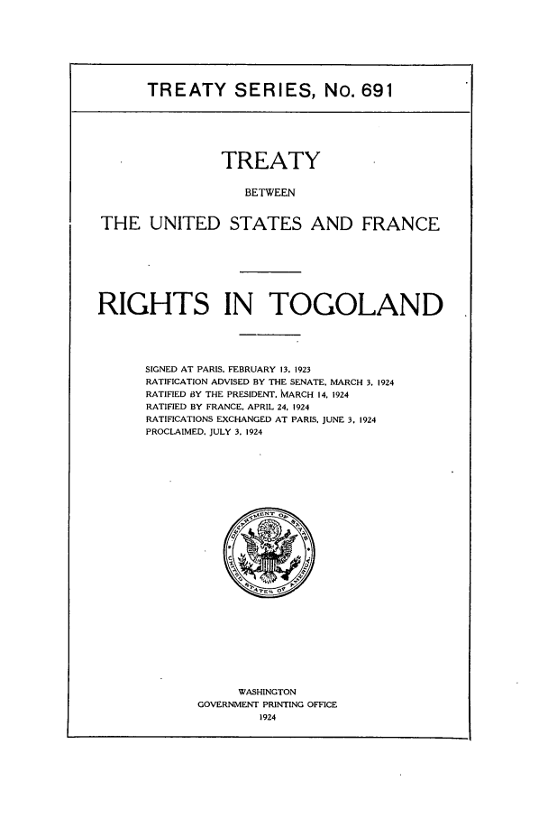 handle is hein.ustreaties/ts00691 and id is 1 raw text is: TREATY SERIES, No. 691

TREATY
BETWEEN
THE UNITED STATES AND FRANCE

RIGHTS IN TOGOLAND
SIGNED AT PARIS. FEBRUARY 13, 1923
RATIFICATION ADVISED BY THE SENATE, MARCH 3. 1924
RATIFIED BY THE PRESIDENT. MARCH 14. 1924
RATIFIED BY FRANCE, APRIL 24. 1924
RATIFICATIONS EXCHANGED AT PARIS. JUNE 3, 1924
PROCLAIMED, JULY 3. 1924

WASHINGTON
GOVERNMENT PRINTING OFFICE
1924


