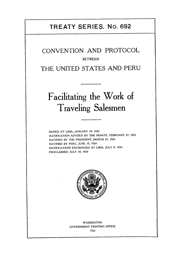 handle is hein.ustreaties/ts00692 and id is 1 raw text is: TREATY SERIES, No. 692

CONVENTION AND PROTOCOL
BETWEEN
THE UNITED STATES AND PERU

Facilitating the Work of
Traveling Salesmen
SIGNED AT LIMA, JANUARY 19. 1923
RATIFICATION ADVISED BY THE SENATE. FEBRUARY 27, 1923
RATIFIED BY THE PRESIDENT. MARCH 25. 1924
RATIFIED BY PERU, JUNE 15. 1924
RATIFICATIONS EXCHANGED AT LIMA, JULY 8. 1924
PROCLAIMED, JULY 18, 1924

WASHINGTON
GOVERNMENT PRINTING OFFICE
1924


