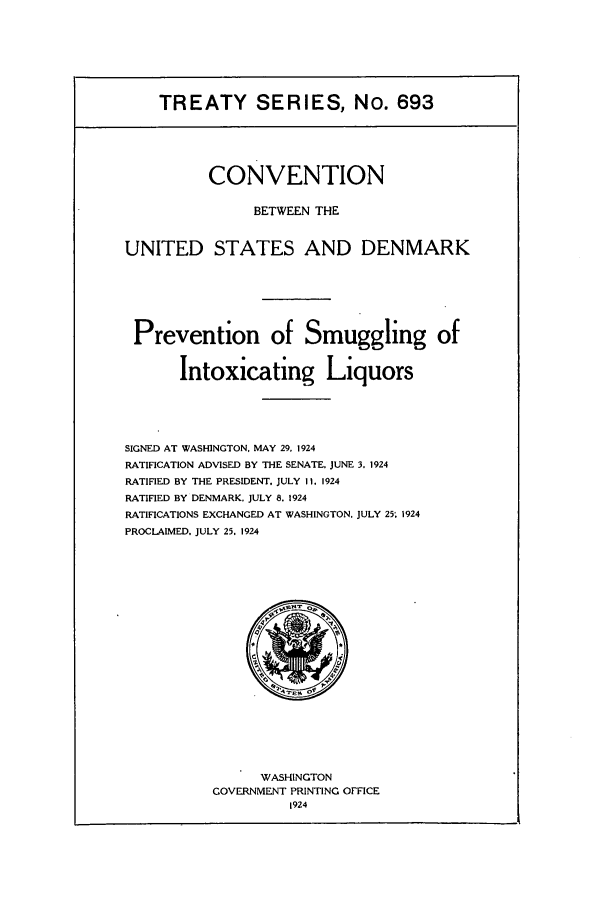 handle is hein.ustreaties/ts00693 and id is 1 raw text is: TREATY SERIES, No. 693
CONVENTION
BETWEEN THE
UNITED STATES AND DENMARK
Prevention of Smuggling of
Intoxicating Liquors
SIGNED AT WASHINGTON. MAY 29, 1924
RATIFICATION ADVISED BY THE SENATE. JUNE 3. 1924
RATIFIED BY THE PRESIDENT. JULY II. 1924
RATIFIED BY DENMARK. JULY 8. 1924
RATIFICATIONS EXCHANGED AT WASHINGTON. JULY 25; 1924
PROCLAIMED. JULY 25, 1924

WASHINGTON
GOVERNMENT PRINTING OFFICE
1924


