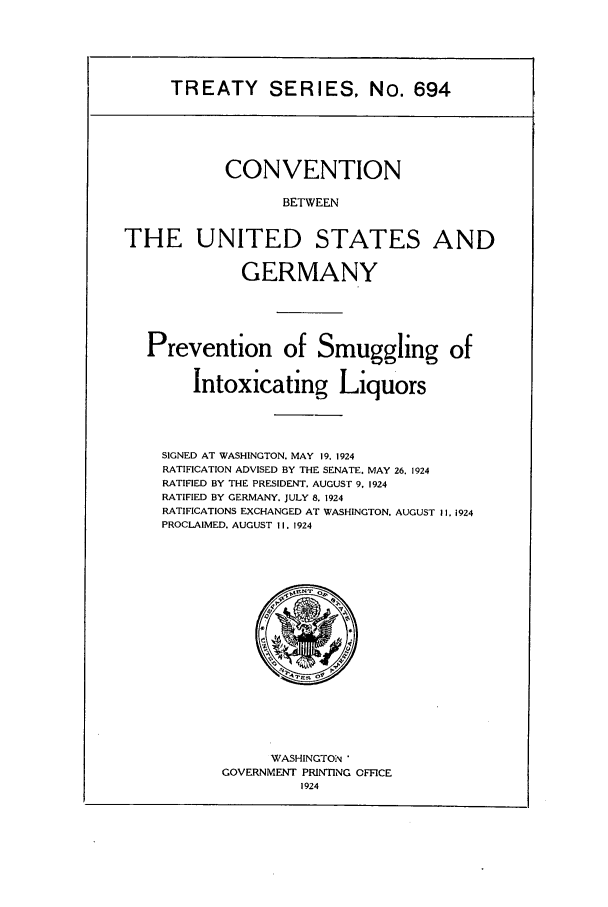 handle is hein.ustreaties/ts00694 and id is 1 raw text is: TREATY SERIES, No. 694

CONVENTION
BETWEEN
THE UNITED STATES AND
GERMANY
Prevention of Smuggling of
Intoxicating Liquors
SIGNED AT WASHINGTON. MAY 19. 1924
RATIFICATION ADVISED BY THE SENATE. MAY 26. 1924
RATIFIED BY THE PRESIDENT, AUGUST 9. 1924
RATIFIED BY GERMANY. JULY 8. 1924
RATIFICATIONS EXCHANGED AT WASHINGTON. AUGUST II. 1924
PROCLAIMED. AUGUST 11. 1924

WASHINGTON
GOVERNMENT PRINTING OFFICE
1924


