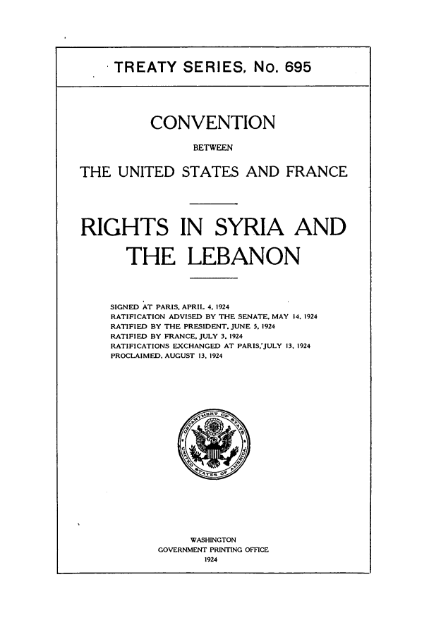 handle is hein.ustreaties/ts00695 and id is 1 raw text is: I TREATY SERIES, No. 695

CONVENTION
BETWEEN
THE UNITED STATES AND FRANCE

RIGHTS IN SYRIA AND
THE LEBANON
SIGNED AT PARIS. APRIL 4. 1924
RATIFICATION ADVISED BY THE SENATE, MAY 14. 1924
RATIFIED BY THE PRESIDENT. JUNE 5. 1924
RATIFIED BY FRANCE, JULY 3. 1924
RATIFICATIONS EXCHANGED AT PARIS,-JULY 13. 1924
PROCLAIMED. AUGUST 13. 1924

WASHINGTON
GOVERNMENT PRINTING OFFICE
1924


