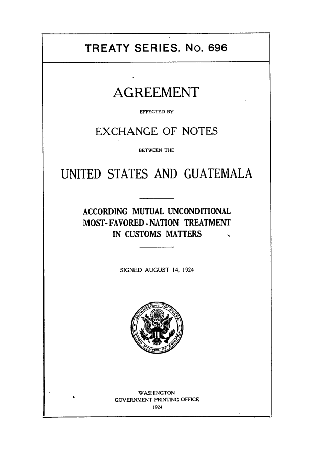 handle is hein.ustreaties/ts00696 and id is 1 raw text is: TREATY SERIES, No. 696

AGREEMENT
EFFECTED BY
EXCHANGE OF NOTES

BETWEEN THE
UNITED STATES AND GUATEMALA
ACCORDING MUTUAL UNCONDITIONAL
MOST- FAVORED - NATION TREATMENT
IN CUSTOMS MATTERS
SIGNED AUGUST 14, 1924

WASHINGTON
GOVERNMENT PRINTING OFFICE
1924


