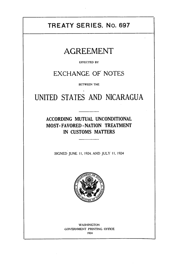 handle is hein.ustreaties/ts00697 and id is 1 raw text is: TREATY SERIES, No. 697
AGREEMENT
EFFECTED BY
EXCHANGE OF NOTES
BETWEEN THE
UNITED    STATES AND      NICARAGUA
ACCORDING MUTUAL UNCONDITIONAL
MOST- FAVORED - NATION TREATMENT
IN CUSTOMS MATTERS
SIGNED JUNE II, 1924, AND JULY 11, 1924

WASHINGTON
GOVERNMENT PRINTING OFFICE
1924


