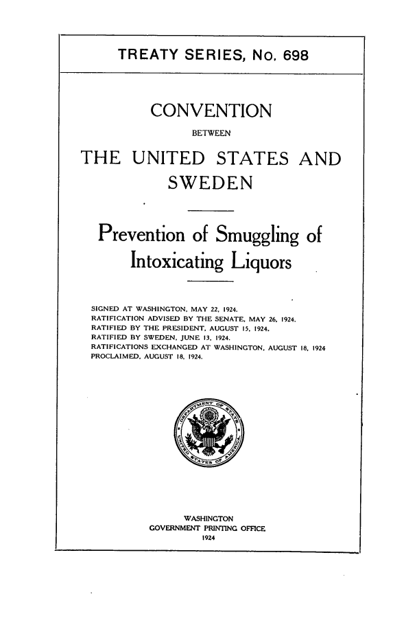 handle is hein.ustreaties/ts00698 and id is 1 raw text is: TREATY SERIES, No. 698

CONVENTION
BETWEEN

THE UNITED

STATES

SWEDEN
Prevention of Smuggling of
Intoxicating Liquors
SIGNED AT WASHINGTON, MAY 22, 1924.
RATIFICATION ADVISED BY THE SENATE, MAY 26, 1924.
RATIFIED BY THE PRESIDENT, AUGUST 15. 1924.
RATIFIED BY SWEDEN, JUNE 13, 1924.
RATIFICATIONS EXCHANGED AT WASHINGTON. AUGUST 18, 1924
PROCLAIMED. AUGUST 18. 1924.

WASHINGTON
GOVERNMENT PRINTING OFFICE
1924

AND


