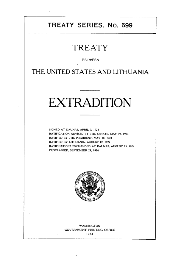 handle is hein.ustreaties/ts00699 and id is 1 raw text is: TREATY SERIES, No. 699

TREATY
BETWEEN
THE UNITED STATES AND LITHUANIA

EXTRADITION
SIGNED AT KAUNAS. APRIL 9. 1924
RATIFICATION ADVISED BY THE SENATE, MAY 19. 1924
RATIFIED BY THE PRESIDENT, MAY 10. 1924
RATIFIED BY LITHUANIA. AUGUST 12, 1924
RATIFICATIONS EXCHANGED AT KAUNAS, AUGUST 23. 1924
PROCLAIMED. SEPTEMBER 29. 1924

WASHINGTON
GOVERNMENT PRINTING OFFICE
1924


