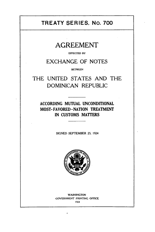 handle is hein.ustreaties/ts00700 and id is 1 raw text is: TREATY SERIES, No. 700

AGREEMENT
EFFECTED BY
EXCHANGE OF NOTES
BETWEFN
THE UNITED STATES AND THE
DOMINICAN REPUBLIC
ACCORDING MUTUAL UNCONDITIONAL
MOST- FAVORED- NATION TREATMENT
IN CUSTOMS MATTERS
SIGNED SEPTEMBER 25, 1924

WASHINGTON
GOVERNMENT PRINTING OFFICE
1924


