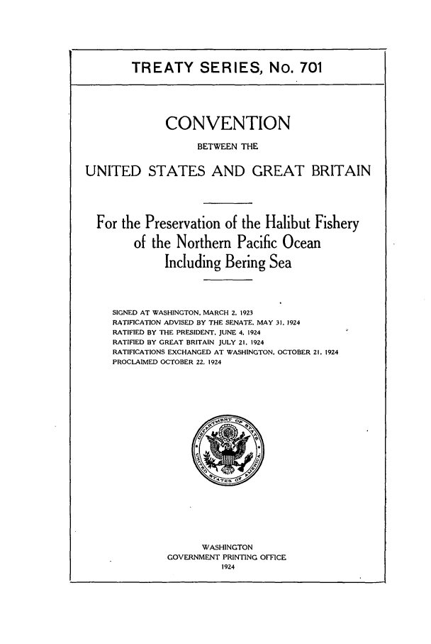 handle is hein.ustreaties/ts00701 and id is 1 raw text is: TREATY SERIES, No. 701
CONVENTION
BETWEEN THE
UNITED STATES AND GREAT BRITAIN
For the Preservation of the Halibut Fishery
of the Northern Pacific Ocean
Including Bering Sea
SIGNED AT WASHINGTON. MARCH 2, 1923
RATIFICATION ADVISED BY THE SENATE, MAY 31. 1924
RATIFIED BY THE PRESIDENT. JUNE 4. 1924
RATIFIED BY GREAT BRITAIN JULY 21. 1924
RATIFICATIONS EXCHANGED AT WASHINGTON, OCTOBER 21 .1924
PROCLAIMED OCTOBER 22, 1924

WASHINGTON
GOVERNMENT PRINTING OFFICE
1924


