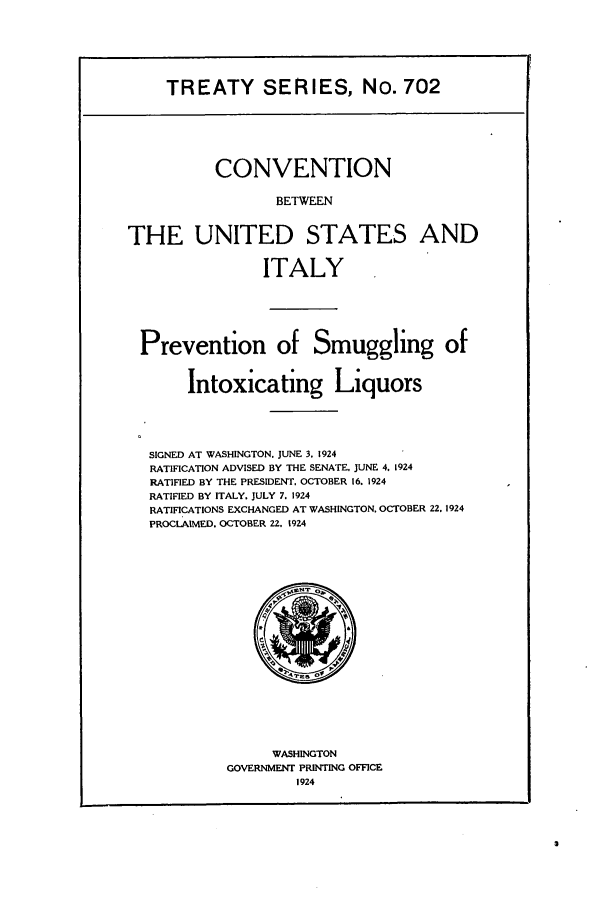 handle is hein.ustreaties/ts00702 and id is 1 raw text is: TREATY SERIES, No. 702

CONVENTION
BETWEEN
THE UNITED STATES AND
ITALY
Prevention of Smuggling of
Intoxicating Liquors
SIGNED AT WASHINGTON. JUNE 3, 1924
RATIFICATION ADVISED BY THE SENATE, JUNE 4. 1924
RATIFIED BY THE PRESIDENT, OCTOBER 16. 1924
RATIFIED BY ITALY. JULY 7. 1924
RATIFICATIONS EXCHANGED AT WASHINGTON. OCTOBER 22. 1924
PROCLAIMED. OCTOBER 22. 1924

WASHINGTON
GOVERNMENT PRINTING OFFICE
1924


