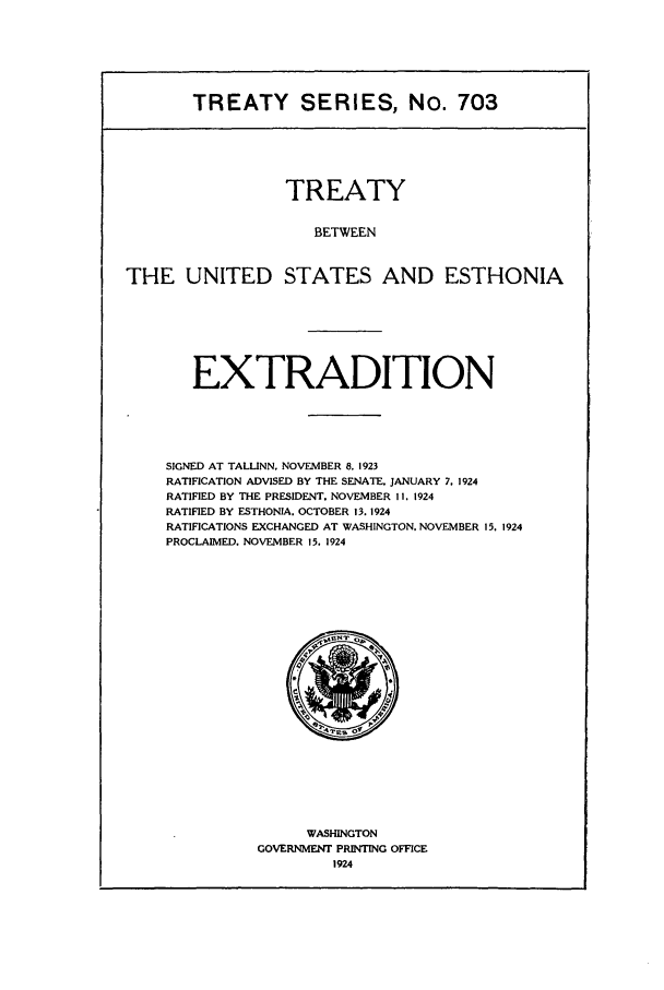 handle is hein.ustreaties/ts00703 and id is 1 raw text is: TREATY SERIES, No. 703
TREATY
BETWEEN
THE UNITED STATES AND ESTHONIA

EXTRADITION
SIGNED AT TALLINN, NOVEMBER 8. 1923
RATIFICATION ADVISED BY THE SENATE. JANUARY 7. 1924
RATIFIED BY THE PRESIDENT. NOVEMBER II. 1924
RATIFIED BY ESTHONIA. OCTOBER 13. 1924
RATIFICATIONS EXCHANGED AT WASHINGTON. NOVEMBER 15. 1924
PROCLAIMED. NOVEMBER 15. 1924

WASHINGTON
GOVERNMENT PRINTING OFFICE
1924


