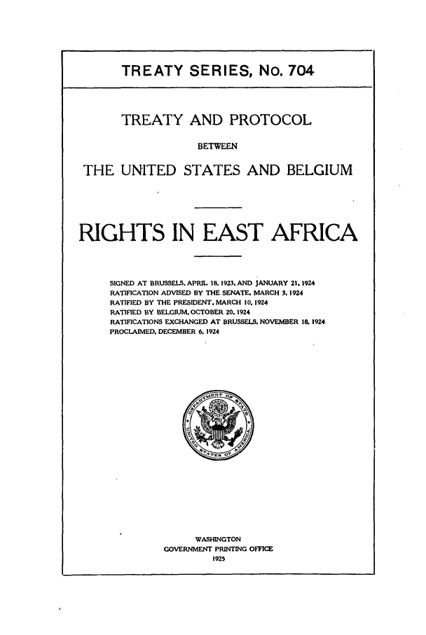 handle is hein.ustreaties/ts00704 and id is 1 raw text is: TREATY SERIES, No. 704
TREATY AND PROTOCOL
BETWEEN
THE UNITED STATES AND BELGIUM

RIGHTS IN EAST AFRICA
SIGNED AT BRUSSELS. APRIL 18. 1923. AND JANUARY 21.1924
RATIFICATION ADVISED BY THE SENATE. MARCH 3.1924
RATIFIED BY THE PRESIDENT. MARCH 10. 1924
RATIFIED BY BELGIUM. OCTOBER 20.1924
RATIFICATIONS EXCHANGED AT BRUSSELS. NOVEMBER 18 1924
PROCLAIMED. DECEMBER 6. 1924

WASHINGTON
GOVERNMENT PRINTING OFFICE
1925



