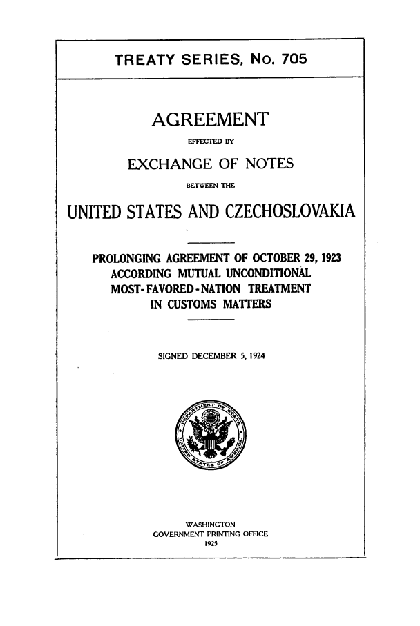 handle is hein.ustreaties/ts00705 and id is 1 raw text is: TREATY SERIES, No. 705

AGREEMENT
EFFCTD BY
EXCHANGE OF NOTES

BETWEEN THE
UNITED STATES AND CZECHOSLOVAKIA
PROLONGING AGREEMENT OF OCTOBER 29, 1923
ACCORDING MUTUAL UNCONDITIONAL
MOST- FAVORED - NATION TREATMENT
IN CUSTOMS MATTERS
SIGNED DECEMBER 5, 1924

WASHINGTON
GOVERNMENT PRINTING OFFICE
1925


