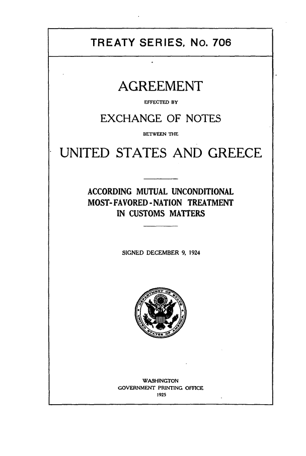handle is hein.ustreaties/ts00706 and id is 1 raw text is: TREATY SERIES, No. 706

AGREEMENT
EFFECTED BY
EXCHANGE OF NOTES

BETWEEN THE
UNITED STATES AND GREECE
ACCORDING MUTUAL UNCONDITIONAL
MOST- FAVORED - NATION TREATMENT
IN CUSTOMS MATTERS
SIGNED DECEMBER 9. 1924

WASHINGTON
GOVERNMENT PRINTING OFFICE
1925


