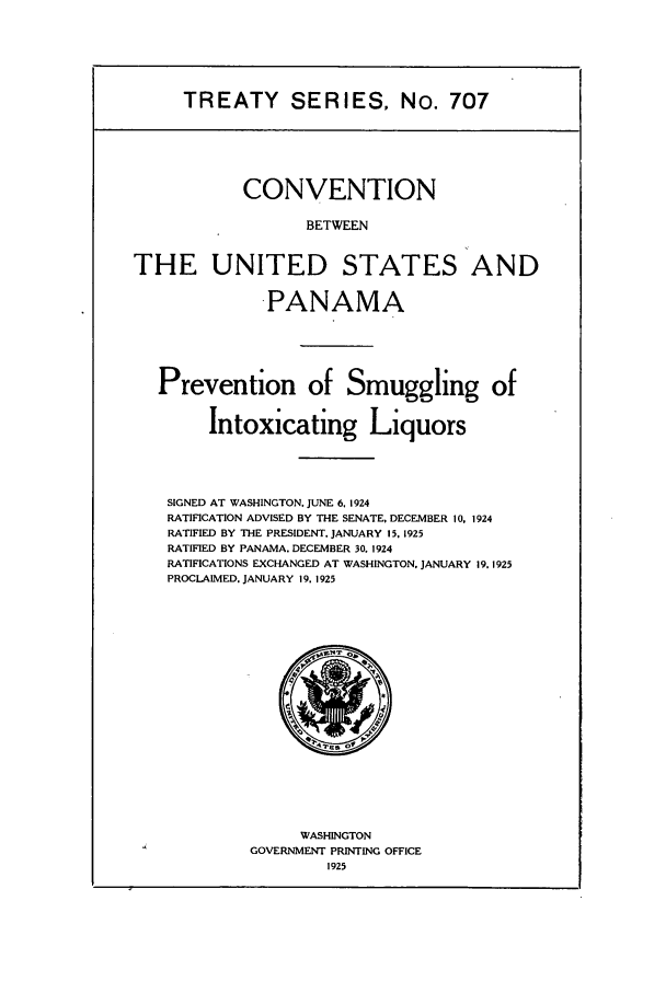 handle is hein.ustreaties/ts00707 and id is 1 raw text is: TREATY SERIES, No. 707
CONVENTION
BETWEEN
THE UNITED STATES AND
-PANAMA
Prevention of Smuggling of
Intoxicating Liquors
SIGNED AT WASHINGTON, JUNE 6, 1924
RATIFICATION ADVISED BY THE SENATE DECEMBER 10, 1924
RATIFIED BY THE PRESIDENT. JANUARY 15, 1925
RATIFIED BY PANAMA. DECEMBER 30. 1924
RATIFICATIONS EXCHANGED AT WASHINGTON, JANUARY 19.1925
PROCLAIMED. JANUARY 19, 1925
WASHINGTON
GOVERNMENT PRINTING OFFICE
1925


