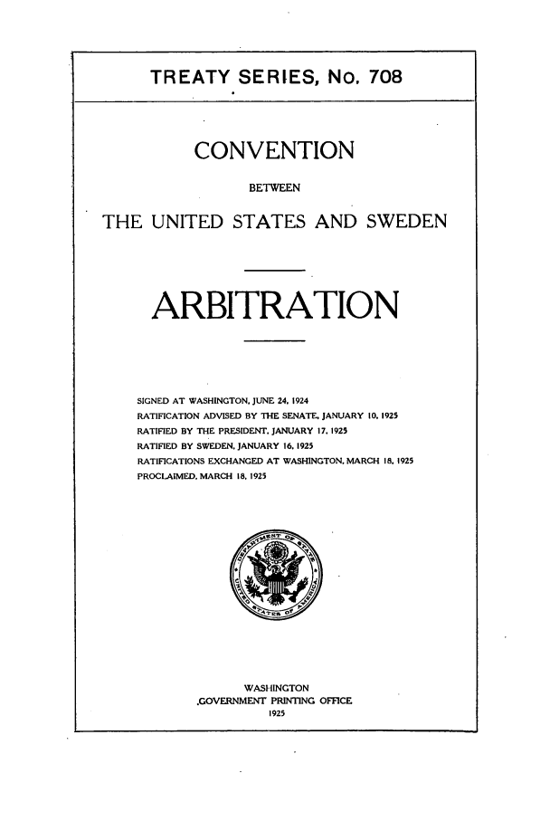 handle is hein.ustreaties/ts00708 and id is 1 raw text is: TREATY SERIES, No. 708
CONVENTION
BETWEEN
THE UNITED STATES AND SWEDEN
ARBITRATION
SIGNED AT WASHINGTON. JUNE 24. 1924
RATIFICATION ADVISED BY THE SENATE. JANUARY 10. 1925
RATIFIED BY THE PRESIDENT. JANUARY 17, 1925
RATIFIED BY SWEDEN. JANUARY 16.1925
RATIFICATIONS EXCHANGED AT WASHINGTON. MARCH 18. 1925
PROCLAIMED, MARCH 18. 1925

WASHINGTON
.GOVERNMENT PRINTING OFFICE
1925


