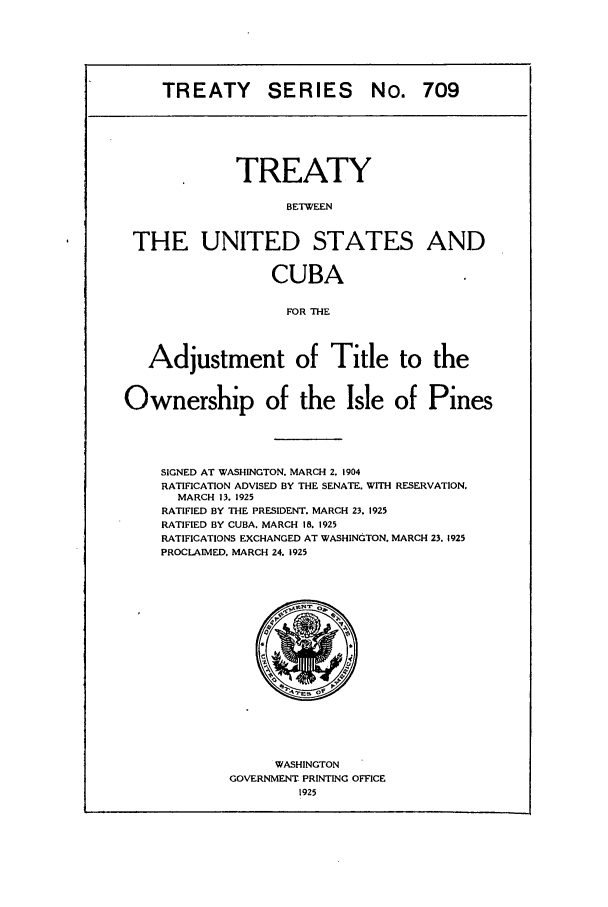 handle is hein.ustreaties/ts00709 and id is 1 raw text is: TREATY SERIES No. 709
TREATY
BETWEEN
THE UNITED STATES AND
CUBA
FOR THE
Adjustment of Title to the
Ownership of the Isle of Pines
SIGNED AT WASHINGTON. MARCH 2, 1904
RATIFICATION ADVISED BY THE SENATE. WITH RESERVATION.
MARCH 13. 1925
RATIFIED BY THE PRESIDENT. MARCH 23. 1925
RATIFIED BY CUBA. MARCH 18. 1925
RATIFICATIONS EXCHANGED AT WASHINGTON. MARCH 23. 1925
PROCLAIMED. MARCH 24. 1925

WASHINGTON
GOVERNMENT PRINTING OFFICE
1925



