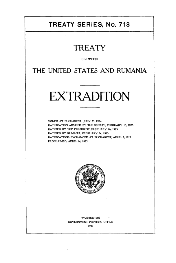 handle is hein.ustreaties/ts00713 and id is 1 raw text is: TREATY SERIES, No. 713

TREATY
BETWEEN
THE UNITED STATES AND RUMANIA

EXTRADITION
SIGNED AT BUCHAREST, JULY 23. 1924
RATIFICATION ADVISED BY THE SENATE, FEBRUARY 10, 1925
RATIFIED BY THE PRESIDENT, FEBRUARY 26, 1925
RATIFIED BY RUMANIA, FEBRUARY 24, 1925
RATIFICATIONS EXCHANGED AT BUCHAREST, APRIL 7, 1925
PROCLAIMED, APRIL 14, 1925

WASHINGTON
GOVERNMENT PRINTING OFFICE
1925


