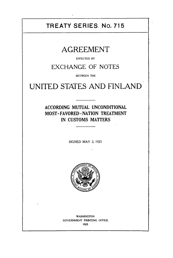 handle is hein.ustreaties/ts00715 and id is 1 raw text is: TREATY SERIES, No. 715

AGREEMENT
EFFECTED BY
EXCHANGE OF NOTES
BETWEEN THE

UNITED STATES AND FINLAND
ACCORDING MUTUAL UNCONDITIONAL
MOST- FAVORED - NATION TREATMENT
IN CUSTOMS MATTERS
SIGNED MAY 2, 1925

WASHINGTON
GOVERNMENT PRINTING OFFICE
1925


