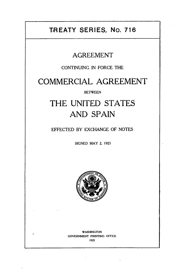handle is hein.ustreaties/ts00716 and id is 1 raw text is: TREATY SERIES, No. 716

AGREEMENT
CONTINUING IN FORCE THE
COMMERCIAL AGREEMENT
BETWEEN
THE UNITED STATES

AND SPAIN
EFFECTED BY EXCHANGE OF NOTES
SIGNED MAY 2, 1925

WASHINGTON
GOVERNMENT PRINTING OFFICE
1925


